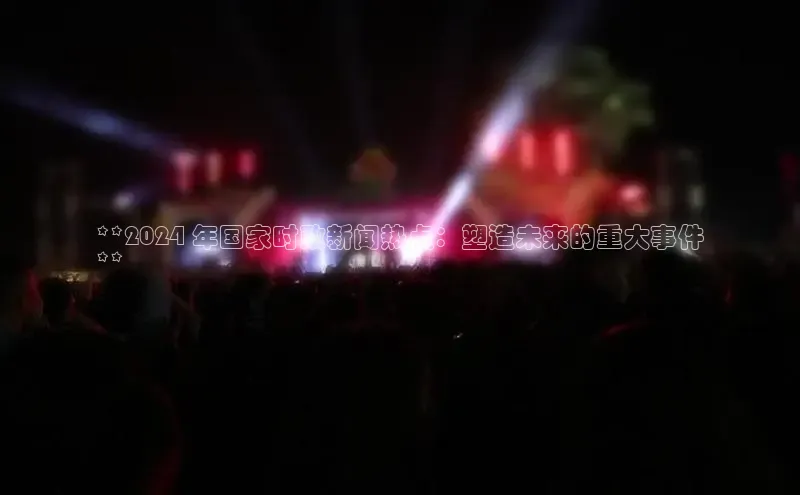 米乐YY易游百度移动开放平台**2024 年国家时政新闻热点：塑造未来的重大事件
**