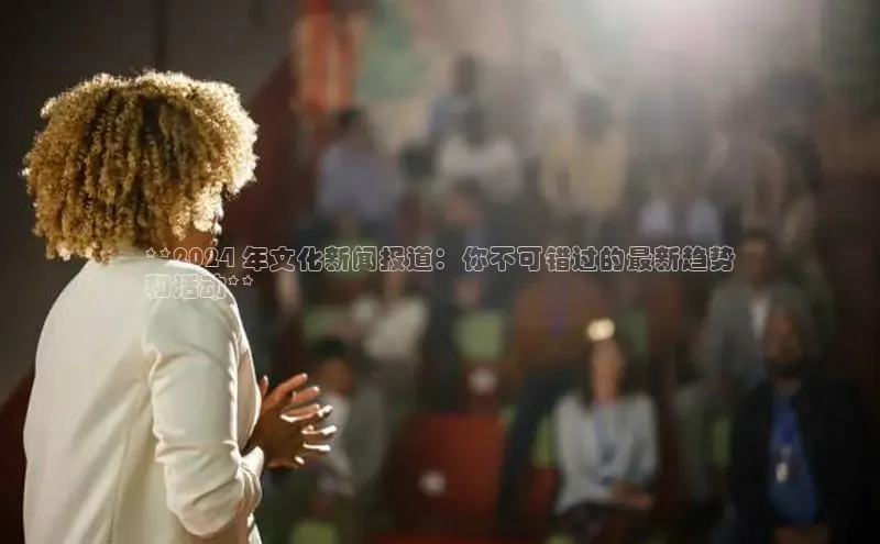 米乐m6易游百度游戏**2024 年文化新闻报道：你不可错过的最新趋势
和活动**