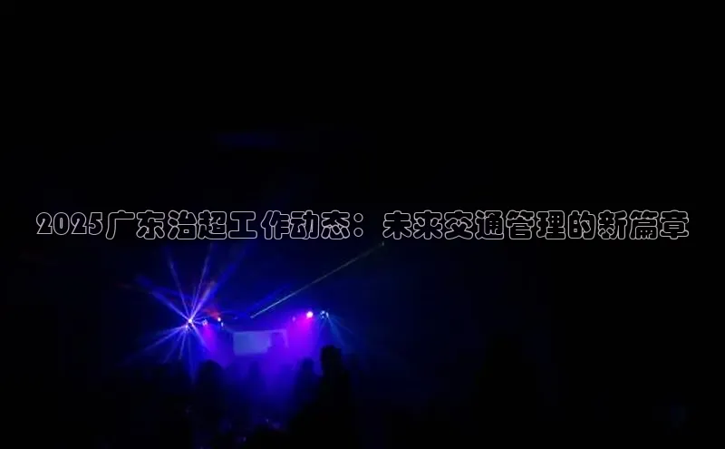2025广东治超工作动态：未来交通管理的新篇章